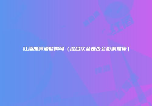 红酒加啤酒能喝吗（混合饮品是否会影响健康）