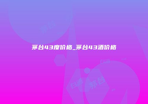 茅台43度价格_茅台43酒价格