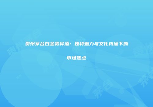 贵州茅台白金贵宾酒：独特魅力与文化内涵下的市场焦点