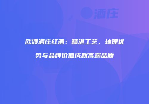 欧颂酒庄红酒：精湛工艺、地理优势与品牌价值成就高端品质