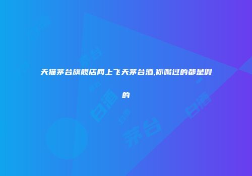 天猫茅台旗舰店网上飞天茅台酒,你喝过的都是假的