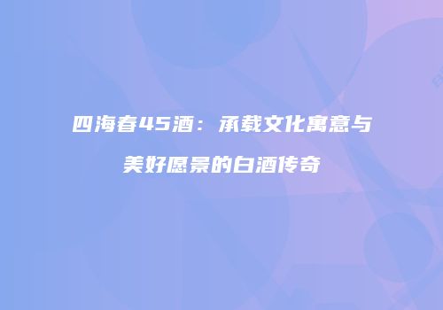 四海春45酒：承载文化寓意与美好愿景的白酒传奇
