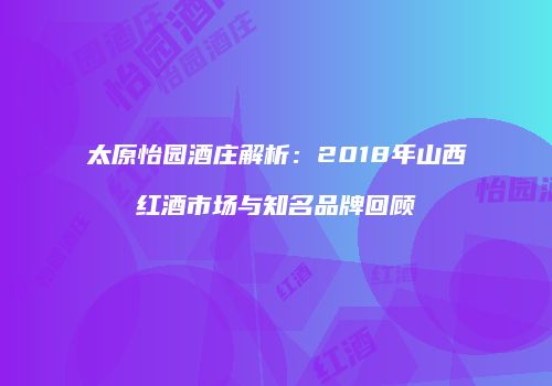 太原怡园酒庄解析：2018年山西红酒市场与知名品牌回顾