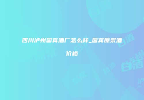 四川泸州国宾酒厂怎么样_国宾原浆酒价格
