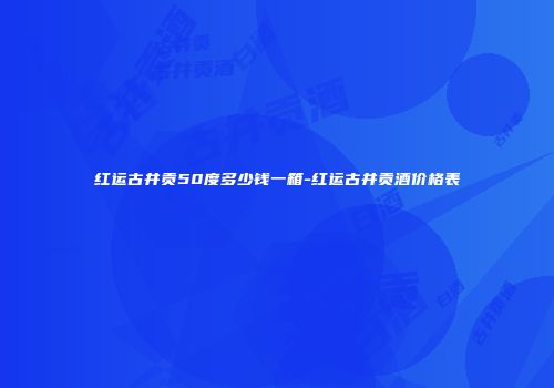 红运古井贡50度多少钱一箱-红运古井贡酒价格表