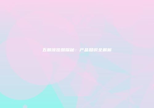 五粮液佳酿探秘：产品知识全解析