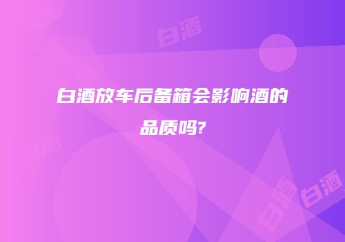 白酒放车后备箱会影响酒的品质吗?