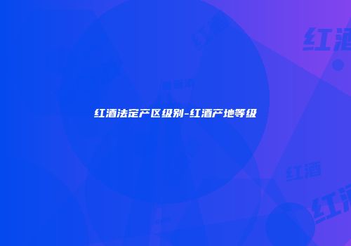 红酒法定产区级别-红酒产地等级