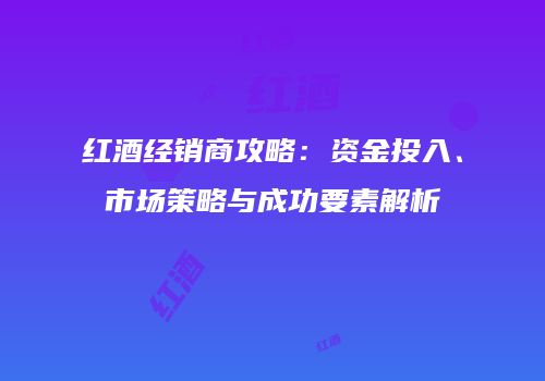 红酒经销商攻略：资金投入、市场策略与成功要素解析