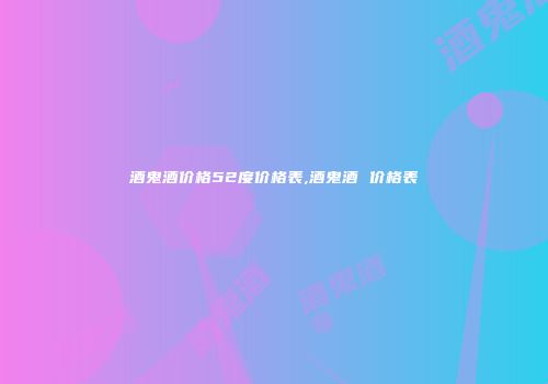 酒鬼酒价格52度价格表,酒鬼酒 价格表