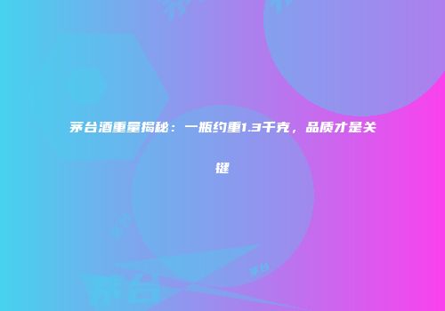 茅台酒重量揭秘：一瓶约重1.3千克，品质才是关键