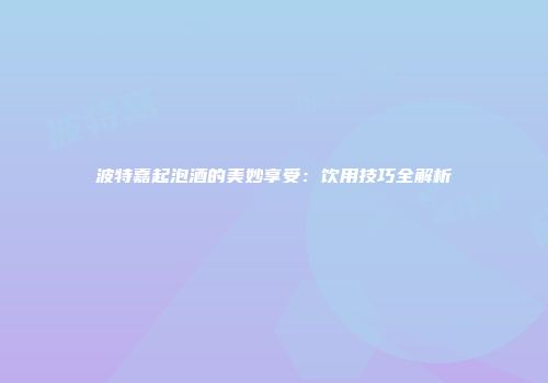 波特嘉起泡酒的美妙享受：饮用技巧全解析
