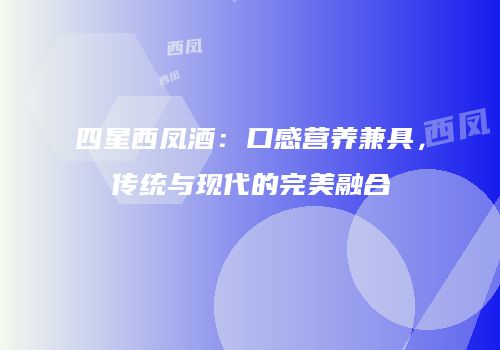 四星西凤酒：口感营养兼具，传统与现代的完美融合