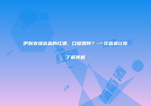 伊利农场出品的红酒，口感如何？-一次品鉴让你了解真相