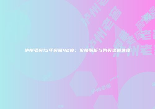 泸州老窖15年窖藏42度：价格解析与购买渠道选择