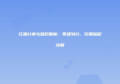 红酒分类与知识解析：等级划分、饮用搭配详解