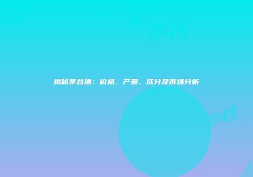 揭秘茅台酒：价格、产量、成分及市场分析