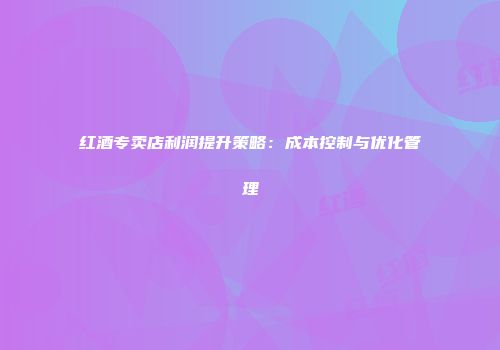 红酒专卖店利润提升策略：成本控制与优化管理