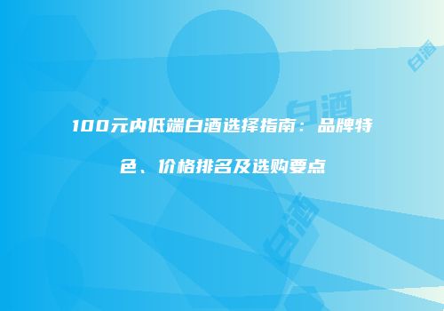 100元内低端白酒选择指南：品牌特色、价格排名及选购要点