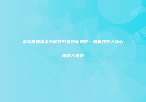 青岛啤酒董事长卸任引发行业热议：酒类领军人物必备四大要素