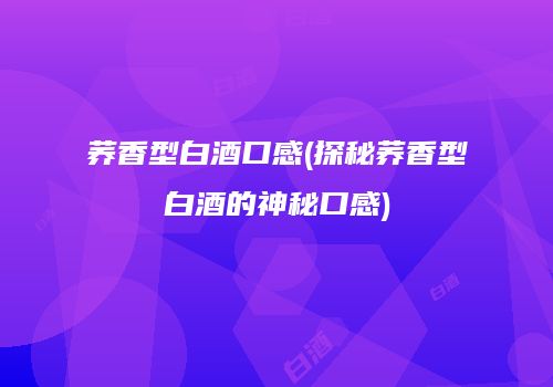 荞香型白酒口感(探秘荞香型白酒的神秘口感)