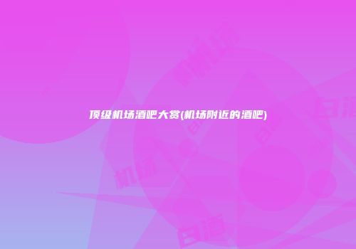 顶级机场酒吧大赏(机场附近的酒吧)