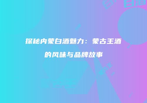 探秘内蒙白酒魅力：蒙古王酒的风味与品牌故事