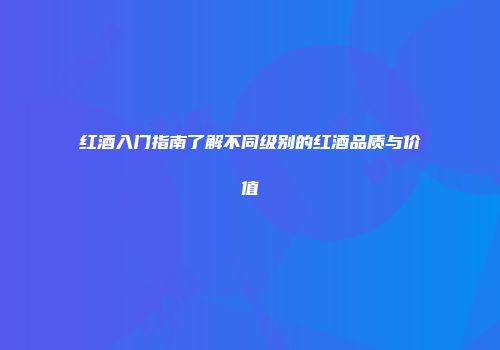 红酒入门指南了解不同级别的红酒品质与价值