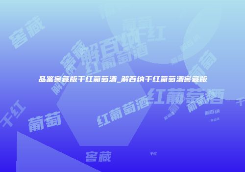 品鉴窖藏版干红葡萄酒_解百纳干红葡萄酒窖藏版