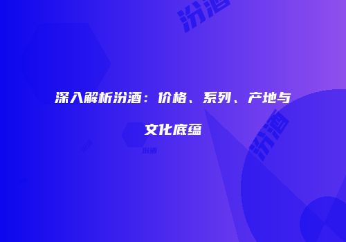 深入解析汾酒：价格、系列、产地与文化底蕴