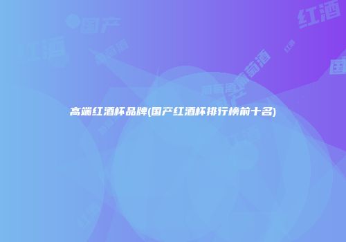 高端红酒杯品牌(国产红酒杯排行榜前十名)