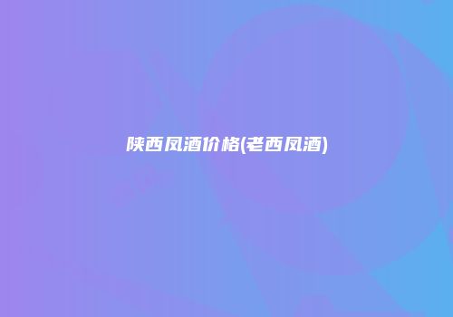 陕西凤酒价格(老西凤酒)