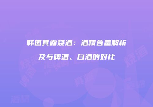 韩国真露烧酒：酒精含量解析及与啤酒、白酒的对比