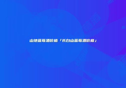 山地蓝莓酒价格「长白山蓝莓酒价格」