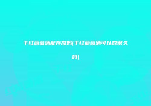 干红葡萄酒能存放吗(干红葡萄酒可以放很久吗)