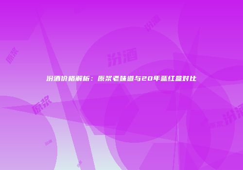 汾酒价格解析：原浆老味道与20年蓝红盒对比