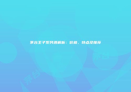 茅台王子系列酒解析：价格、特点及推荐