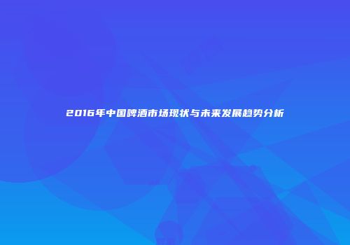 2016年中国啤酒市场现状与未来发展趋势分析