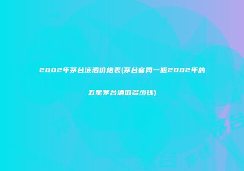 2002年茅台液酒价格表(茅台客网一瓶2002年的五星茅台酒值多少钱)