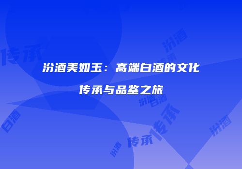 汾酒美如玉：高端白酒的文化传承与品鉴之旅