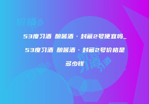 53度习酒習酿酱酒·封藏2号便宜吗_53度习酒習酿酱酒·封藏2号价格是多少钱