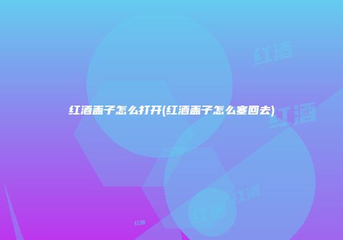红酒盖子怎么打开(红酒盖子怎么塞回去)