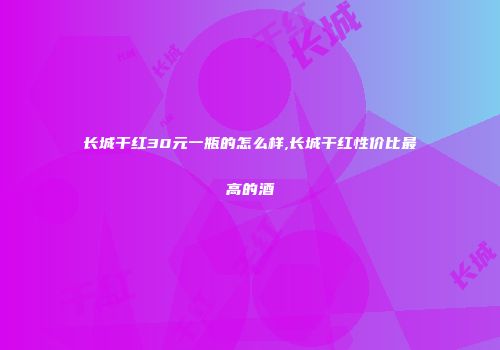 长城干红30元一瓶的怎么样,长城干红性价比最高的酒