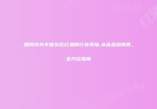 如何成为专做东欧红酒的行业领袖,从选品到销售，全方位指南