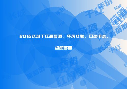2016长城干红葡萄酒：年份佳酿，口感丰富，搭配多面