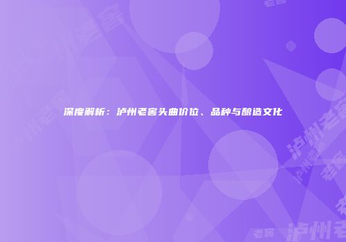 深度解析：泸州老窖头曲价位、品种与酿造文化