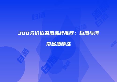 300元价位名酒品牌推荐：白酒与河南名酒精选
