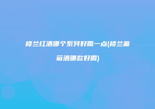 楼兰红酒哪个系列好喝一点(楼兰葡萄酒哪款好喝)