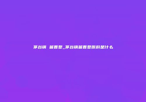 茅台镇 酱香型_茅台镇酱香型原料是什么