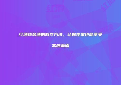 红酒精装酒的制作方法，让你在家也能享受高档美酒